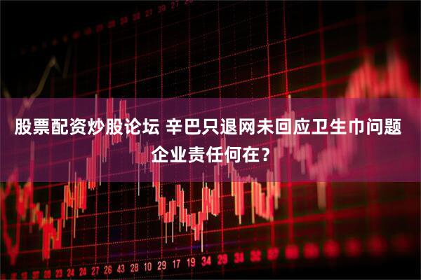 股票配资炒股论坛 辛巴只退网未回应卫生巾问题 企业责任何在？