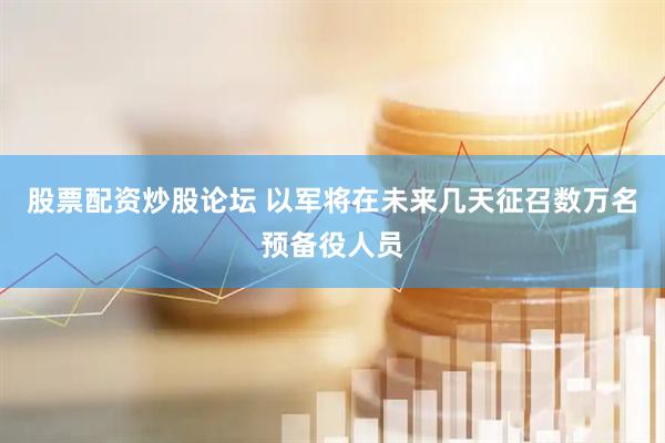 股票配资炒股论坛 以军将在未来几天征召数万名预备役人员