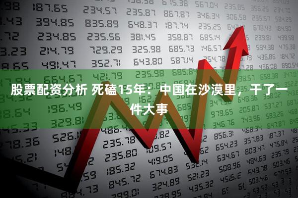 股票配资分析 死磕15年：中国在沙漠里，干了一件大事