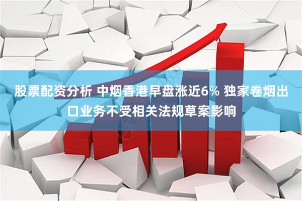 股票配资分析 中烟香港早盘涨近6% 独家卷烟出口业务不受相关法规草案影响