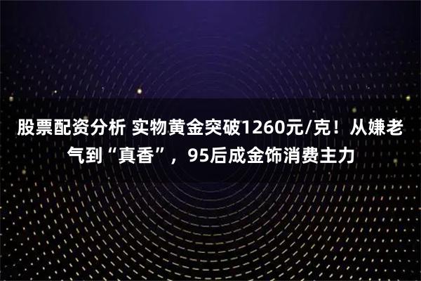 股票配资分析 实物黄金突破1260元/克！从嫌老气到“真香”，95后成金饰消费主力