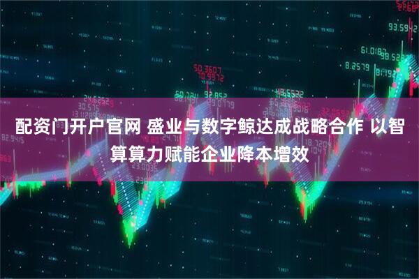 配资门开户官网 盛业与数字鲸达成战略合作 以智算算力赋能企业降本增效