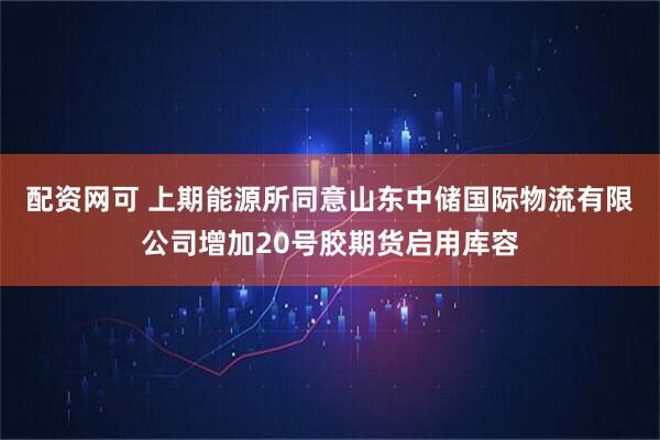 配资网可 上期能源所同意山东中储国际物流有限公司增加20号胶期货启用库容