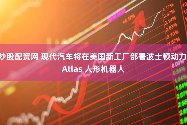 炒股配资网 现代汽车将在美国新工厂部署波士顿动力 Atlas 人形机器人