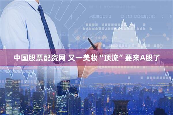 中国股票配资网 又一美妆“顶流”要来A股了