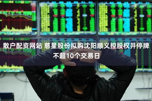 散户配资网站 慈星股份拟购沈阳顺义控股权并停牌不超10个交易日