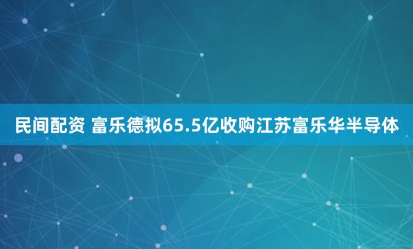 民间配资 富乐德拟65.5亿收购江苏富乐华半导体