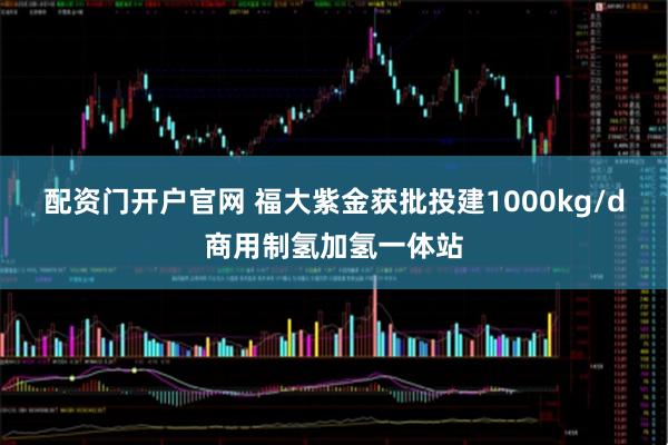 配资门开户官网 福大紫金获批投建1000kg/d商用制氢加氢一体站
