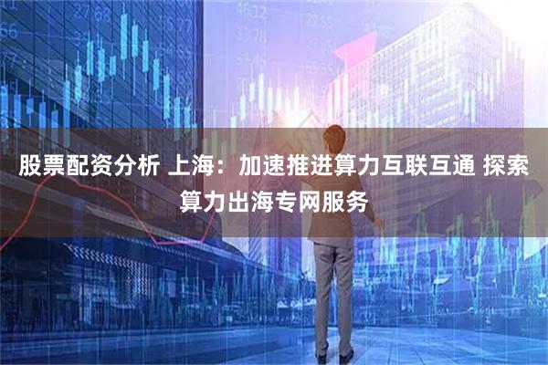 股票配资分析 上海：加速推进算力互联互通 探索算力出海专网服务