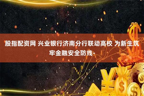 股指配资网 兴业银行济南分行联动高校 为新生筑牢金融安全防线-