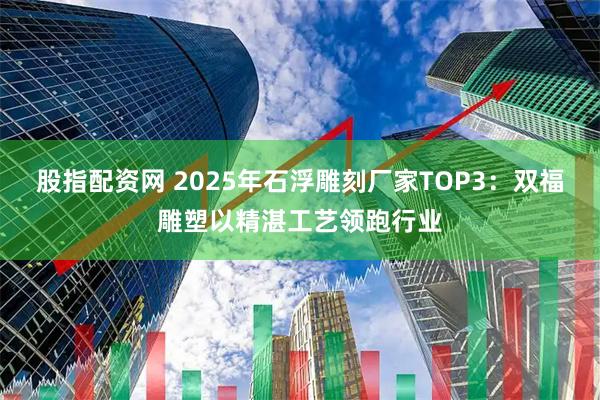 股指配资网 2025年石浮雕刻厂家TOP3：双福雕塑以精湛工艺领跑行业