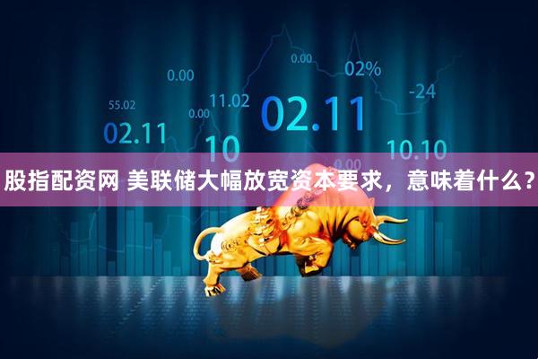 股指配资网 美联储大幅放宽资本要求，意味着什么？