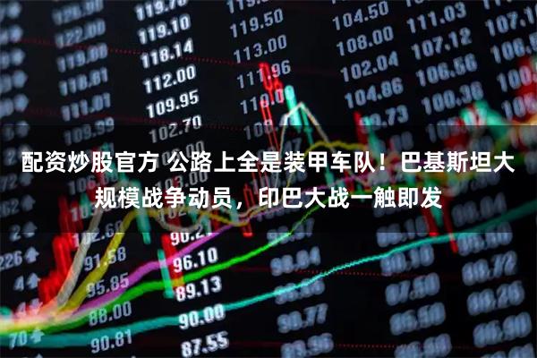 配资炒股官方 公路上全是装甲车队！巴基斯坦大规模战争动员，印巴大战一触即发