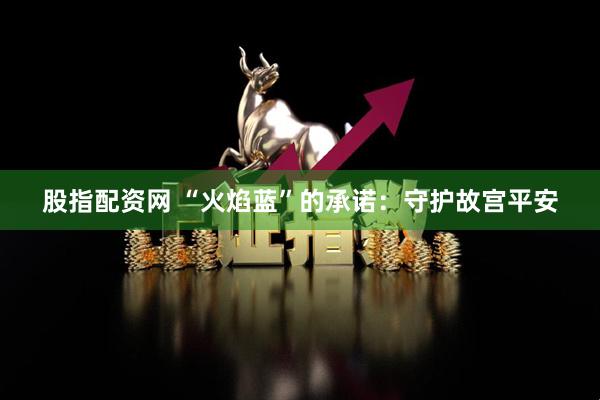 股指配资网 “火焰蓝”的承诺：守护故宫平安