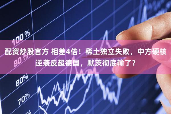 配资炒股官方 相差4倍！稀土独立失败，中方硬核逆袭反超德国，默茨彻底输了？