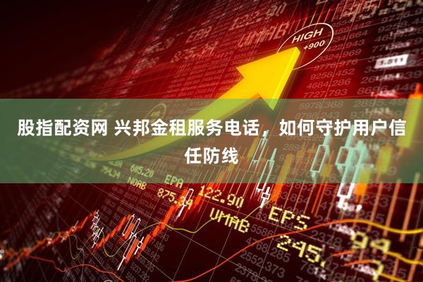 股指配资网 兴邦金租服务电话，如何守护用户信任防线