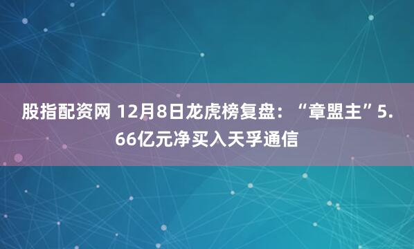 股指配资网 12月8日龙虎榜复盘：“章盟主”5.66亿元净买入天孚通信