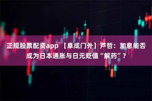 正规股票配资app 【阜成门外】芦哲：加息能否成为日本通胀与日元贬值“解药”？