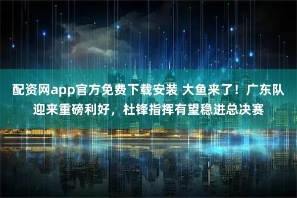 配资网app官方免费下载安装 大鱼来了！广东队迎来重磅利好，杜锋指挥有望稳进总决赛