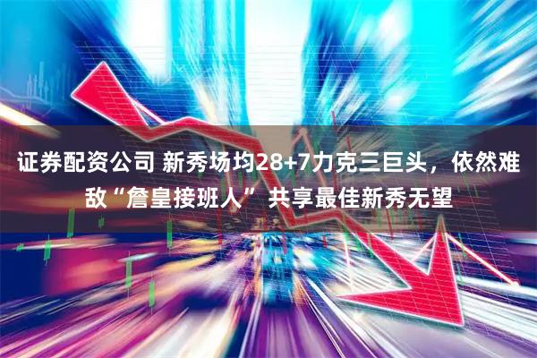 证券配资公司 新秀场均28+7力克三巨头，依然难敌“詹皇接班人” 共享最佳新秀无望