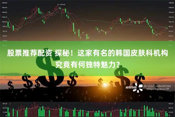 股票推荐配资 探秘！这家有名的韩国皮肤科机构究竟有何独特魅力？