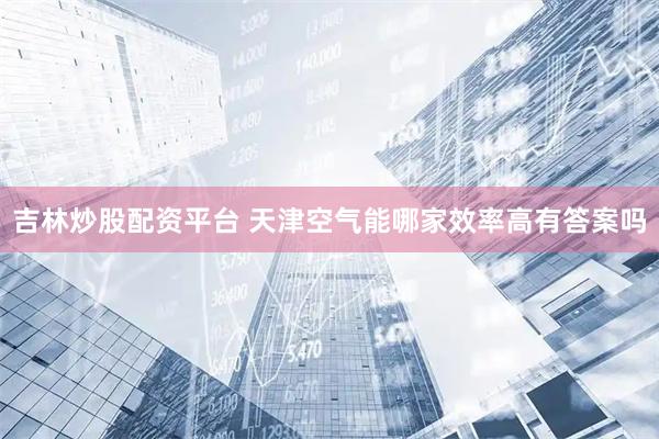 吉林炒股配资平台 天津空气能哪家效率高有答案吗