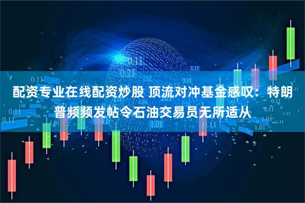 配资专业在线配资炒股 顶流对冲基金感叹：特朗普频频发帖令石油交易员无所适从