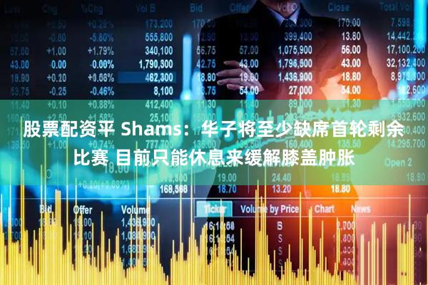 股票配资平 Shams：华子将至少缺席首轮剩余比赛 目前只能休息来缓解膝盖肿胀