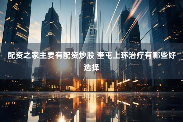 配资之家主要有配资炒股 奎屯上环治疗有哪些好选择