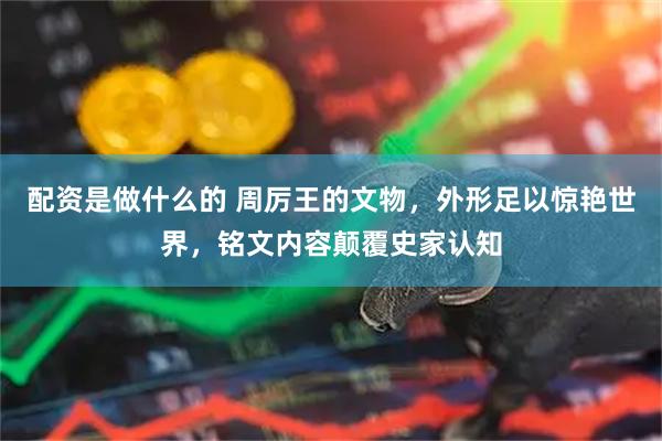配资是做什么的 周厉王的文物，外形足以惊艳世界，铭文内容颠覆史家认知