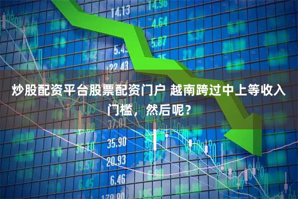 炒股配资平台股票配资门户 越南跨过中上等收入门槛，然后呢？