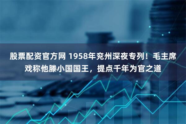 股票配资官方网 1958年兖州深夜专列！毛主席戏称他滕小国国王，提点千年为官之道