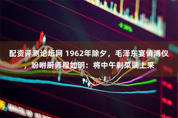 配资评测论坛网 1962年除夕，毛泽东宴请溥仪，吩咐厨师程如明：将中午剩菜端上来