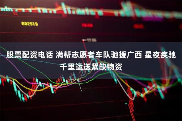 股票配资电话 满帮志愿者车队驰援广西 星夜疾驰千里运送紧缺物资