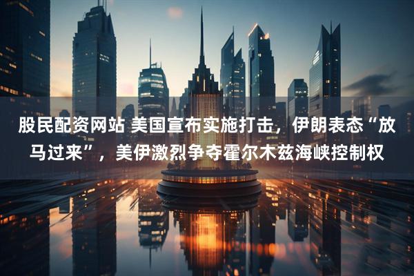 股民配资网站 美国宣布实施打击，伊朗表态“放马过来”，美伊激烈争夺霍尔木兹海峡控制权