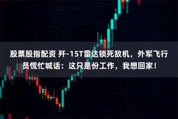 股票股指配资 歼-15T雷达锁死敌机，外军飞行员慌忙喊话：这只是份工作，我想回家！